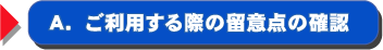 A.ご利用する際の留意点の確認 A.ご利用する際の留意点の確認